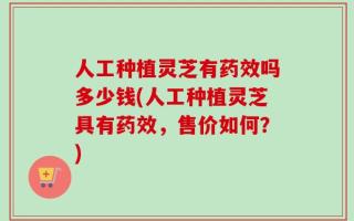 人工种植灵芝有药效吗多少钱(人工种植灵芝具有药效，售价如何？)