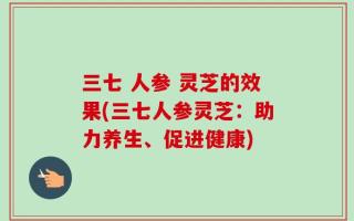 三七 人参 灵芝的效果(三七人参灵芝：助力养生、促进健康)