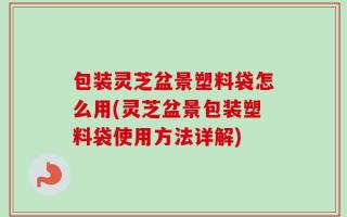 包装灵芝盆景塑料袋怎么用(灵芝盆景包装塑料袋使用方法详解)