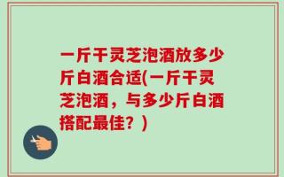 一斤干灵芝泡酒放多少斤白酒合适(一斤干灵芝泡酒，与多少斤白酒搭配最佳？)