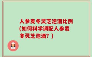 人参麦冬灵芝泡酒比例(如何科学调配人参麦冬灵芝泡酒？)