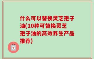 什么可以替换灵芝孢子油(10种可替换灵芝孢子油的高效养生产品推荐)