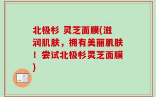 北极杉 灵芝面膜(滋润肌肤，拥有美丽肌肤！尝试北极杉灵芝面膜)