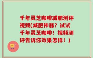 千年灵芝咖啡减肥测评视频(减肥神器？试试千年灵芝咖啡！视频测评告诉你效果怎样！)
