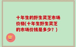 十年生的野生灵芝市场价格(十年生野生灵芝的市场价钱是多少？)