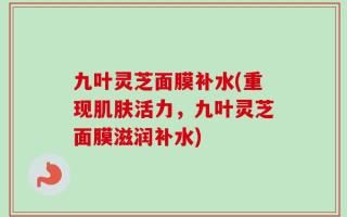 九叶灵芝面膜补水(重现肌肤活力，九叶灵芝面膜滋润补水)