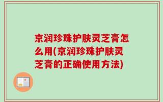 京润珍珠护肤灵芝膏怎么用(京润珍珠护肤灵芝膏的正确使用方法)