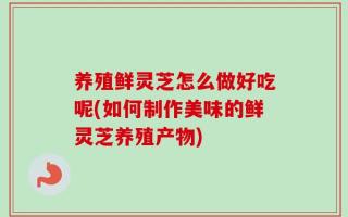 养殖鲜灵芝怎么做好吃呢(如何制作美味的鲜灵芝养殖产物)