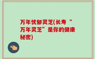 万年忧郁灵芝(长寿“万年灵芝”是你的健康秘密)