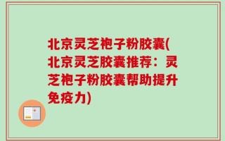 北京灵芝袍子粉胶囊(北京灵芝胶囊推荐：灵芝袍子粉胶囊帮助提升免疫力)