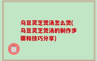 乌豆灵芝煲汤怎么煲(乌豆灵芝煲汤的制作步骤和技巧分享)