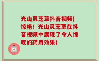 光山灵芝草抖音视频(惊艳！光山灵芝草在抖音视频中展现了令人惊叹的药用效果)