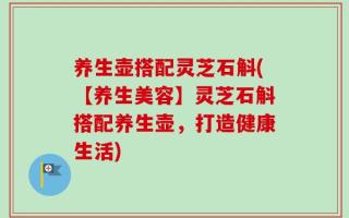 养生壶搭配灵芝石斛(【养生美容】灵芝石斛搭配养生壶，打造健康生活)