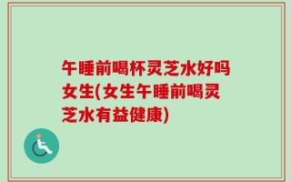 午睡前喝杯灵芝水好吗女生(女生午睡前喝灵芝水有益健康)