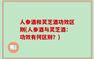 人参酒和灵芝酒功效区别(人参酒与灵芝酒：功效有何区别？)