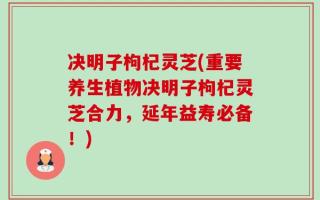 决明子枸杞灵芝(重要养生植物决明子枸杞灵芝合力，延年益寿必备！)