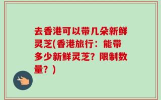 去香港可以带几朵新鲜灵芝(香港旅行：能带多少新鲜灵芝？限制数量？)