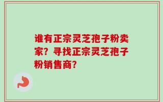 谁有正宗灵芝孢子粉卖家？寻找正宗灵芝孢子粉销售商？