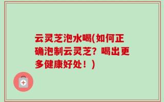 云灵芝泡水喝(如何正确泡制云灵芝？喝出更多健康好处！)