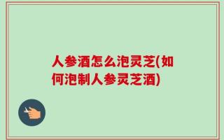 人参酒怎么泡灵芝(如何泡制人参灵芝酒)