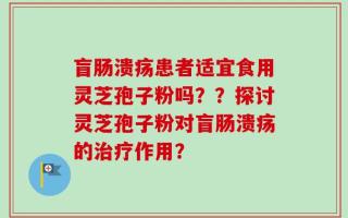 盲肠溃疡患者适宜食用灵芝孢子粉吗？？探讨灵芝孢子粉对盲肠溃疡的治疗作用？