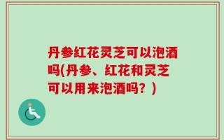 丹参红花灵芝可以泡酒吗(丹参、红花和灵芝可以用来泡酒吗？)