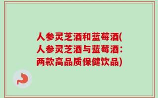 人参灵芝酒和蓝莓酒(人参灵芝酒与蓝莓酒：两款高品质保健饮品)