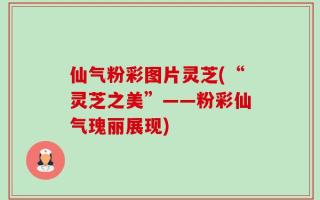 仙气粉彩图片灵芝(“灵芝之美”——粉彩仙气瑰丽展现)
