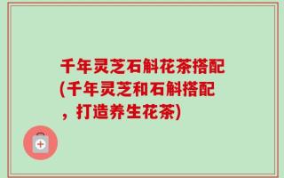 千年灵芝石斛花茶搭配(千年灵芝和石斛搭配，打造养生花茶)