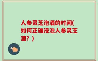 人参灵芝泡酒的时间(如何正确浸泡人参灵芝酒？)