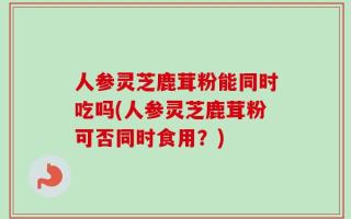 人参灵芝鹿茸粉能同时吃吗(人参灵芝鹿茸粉可否同时食用？)
