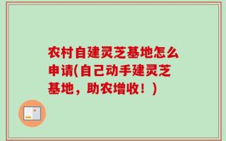 农村自建灵芝基地怎么申请(自己动手建灵芝基地，助农增收！)