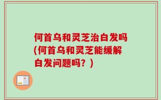 何首乌和灵芝治白发吗(何首乌和灵芝能缓解白发问题吗？)