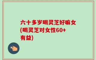 六十多岁喝灵芝好嘛女(喝灵芝对女性60+有益)