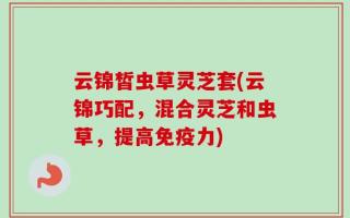 云锦皙虫草灵芝套(云锦巧配，混合灵芝和虫草，提高免疫力)