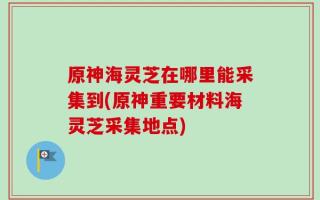 原神海灵芝在哪里能采集到(原神重要材料海灵芝采集地点)