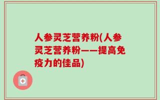 人参灵芝营养粉(人参灵芝营养粉——提高免疫力的佳品)