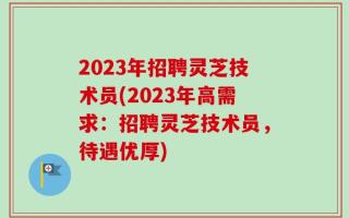 2023年招聘灵芝技术员(2023年高需求：招聘灵芝技术员，待遇优厚)
