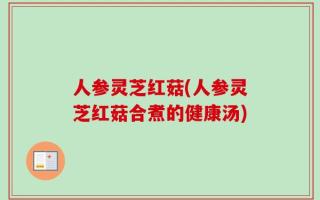 人参灵芝红菇(人参灵芝红菇合煮的健康汤)