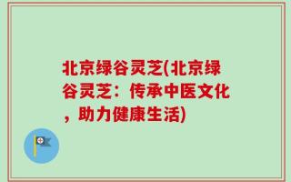 北京绿谷灵芝(北京绿谷灵芝：传承中医文化，助力健康生活)
