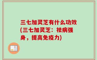 三七加灵芝有什么功效(三七加灵芝：祛病强身，提高免疫力)