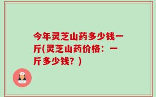今年灵芝山药多少钱一斤(灵芝山药价格：一斤多少钱？)