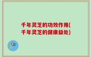 千年灵芝的功效作用(千年灵芝的健康益处)