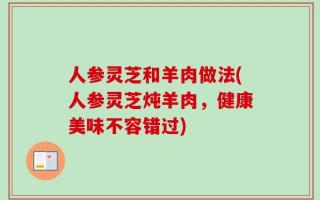 人参灵芝和羊肉做法(人参灵芝炖羊肉，健康美味不容错过)