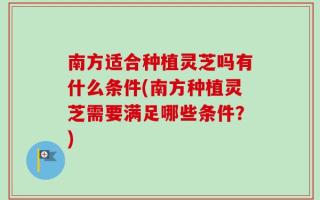 南方适合种植灵芝吗有什么条件(南方种植灵芝需要满足哪些条件？)