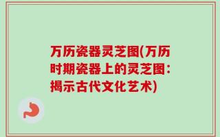 万历瓷器灵芝图(万历时期瓷器上的灵芝图：揭示古代文化艺术)