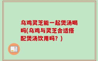 乌鸡灵芝能一起煲汤喝吗(乌鸡与灵芝合适搭配煲汤饮用吗？)