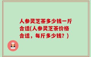 人参灵芝茶多少钱一斤合适(人参灵芝茶价格合适，每斤多少钱？)