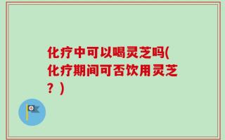 化疗中可以喝灵芝吗(化疗期间可否饮用灵芝？)
