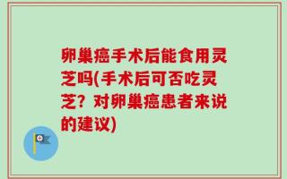 卵巢癌手术后能食用灵芝吗(手术后可否吃灵芝？对卵巢癌患者来说的建议)